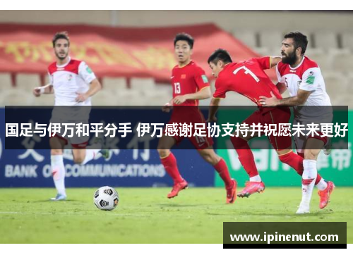 国足与伊万和平分手 伊万感谢足协支持并祝愿未来更好