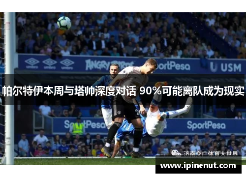 帕尔特伊本周与塔帅深度对话 90%可能离队成为现实